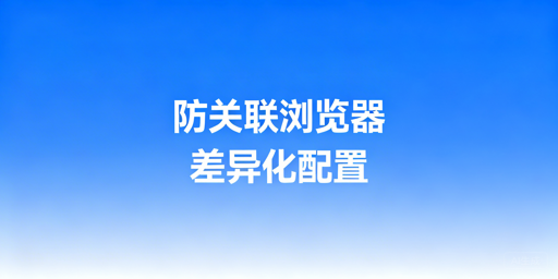 防关联浏览器适配四大跨境平台：风控差异与配置指南