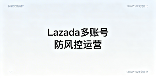 Lazada多账号/多人登录防关联：实操指南与工具推荐