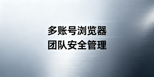 多账号浏览器团队安全管理实操指南