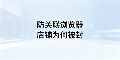防关联浏览器下店铺被封:原因、解法及工具推荐
