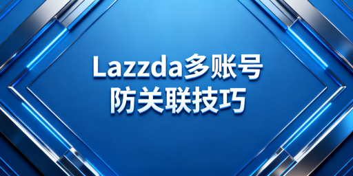 Lazada多人协同账号防关联避封号全攻略