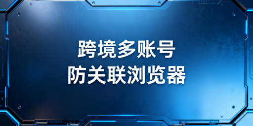 跨境新手多账号运营防关联浏览器选购指南