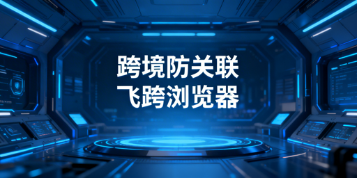 跨境电商防关联浏览器：原理、选型与飞跨优势详解