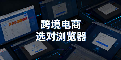 跨境电商卖家浏览器选择与防关联指南
