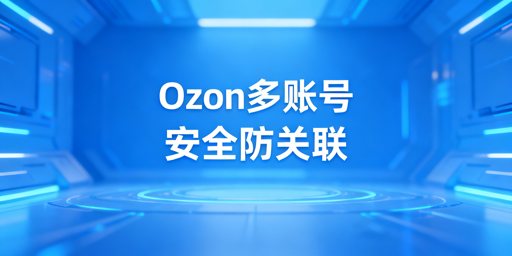 Ozon多账号防关联：飞跨浏览器+全维度隔离方案