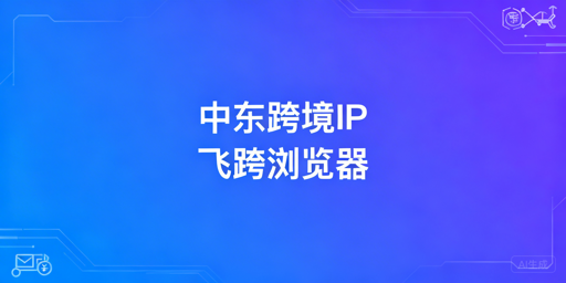 中东跨境电商&amp;社媒：IP选择与防关联浏览器全攻略
