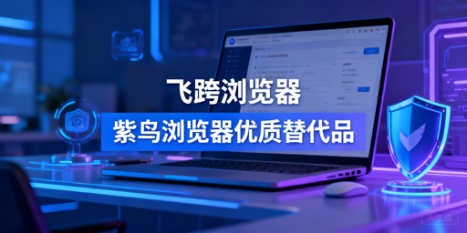 跨境电商防关联浏览器推荐：飞跨及多款紫鸟替代品