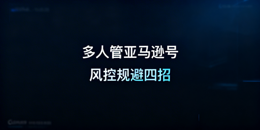 亚马逊多人账号管理:风控规避实操指南