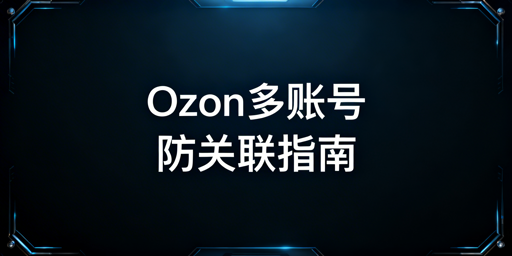 Ozon多账号防关联:隔离方案与工具推荐