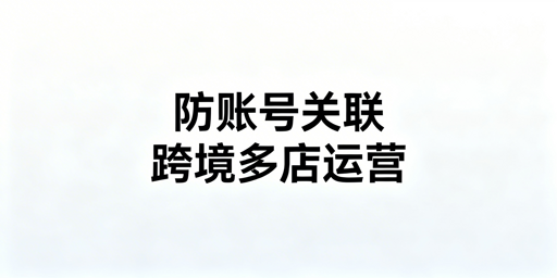 亚马逊多站点防关联:方案解析与运营安全指南