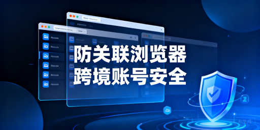 跨境多账号运营：防关联浏览器原理与选型指南
