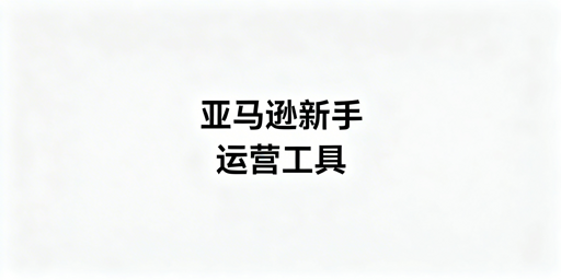 亚马逊新手运营全阶段必备工具清单及选购建议