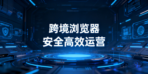 跨境电商浏览器与普通浏览器区别及选购指南