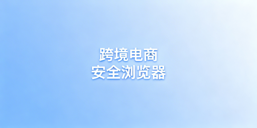 跨境电商专用浏览器:作用、差异及选购指南