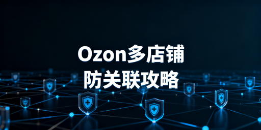 Ozon多店铺防关联:安全运营全流程指南