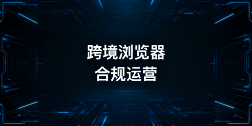 跨境电商浏览器合规使用与多账号运营指南