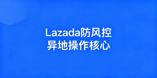 异地操作Lazada防风控全指南