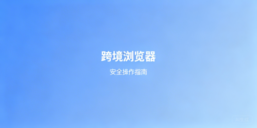 跨境电商浏览器升级改配置:账号安全指南及推荐