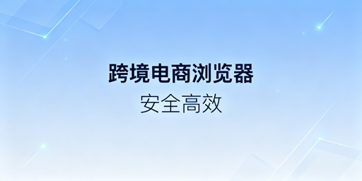 跨境电商浏览器vs普通浏览器:核心差异及选购建议