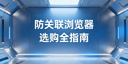 主流防关联浏览器对比、避坑及选购指南