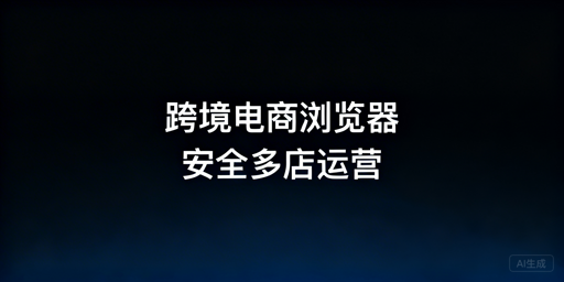 跨境电商浏览器:防关联与账号安全管理详解