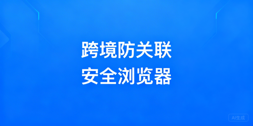 跨境电商账号关联：检测逻辑与防关联浏览器选型配置