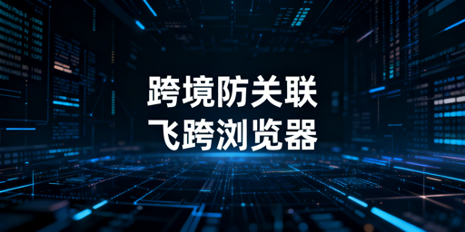 跨境电商多账号防关联全解析及飞跨浏览器推荐