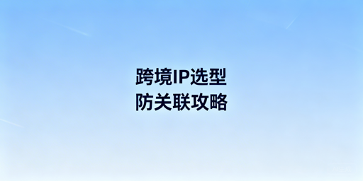 跨境电商IP选型及多账号防关联工具全指南
