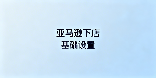 亚马逊新手下店基础设置避坑指南