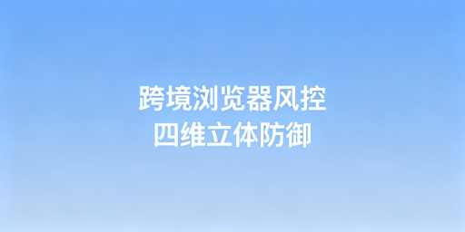 跨境电商浏览器风控机制:拆解、应对与选型指南