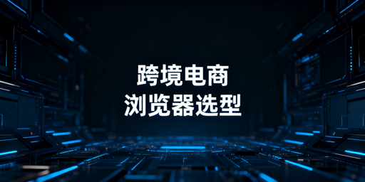 新手跨境电商浏览器选型指南:单店/多店方案及飞跨推荐