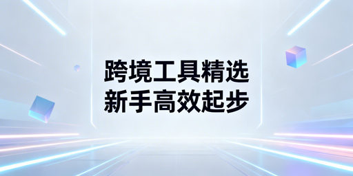跨境电商新手必备工具全指南：附飞跨防关联浏览器推荐