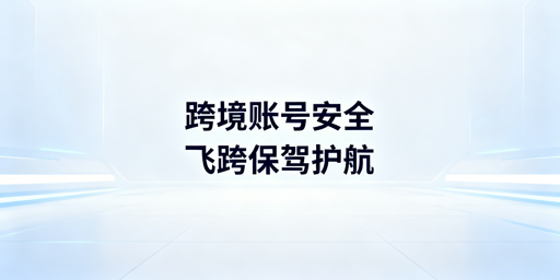 跨境电商多账号运营：飞跨浏览器解决防关联与账号安全难题