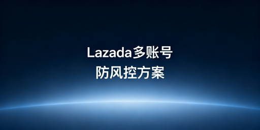 Lazada多账号登录防风控：全流程方案与工具推荐