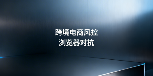 跨境电商浏览器风控：检测机制与飞跨对抗指南