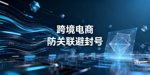 跨境电商账号关联风险全拆解及防封工具推荐