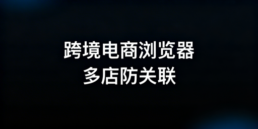 跨境电商浏览器:与普通浏览器差异及飞跨选型指南