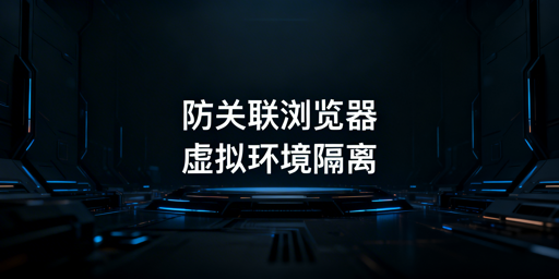 跨境多账号防关联浏览器:原理、选型与策略