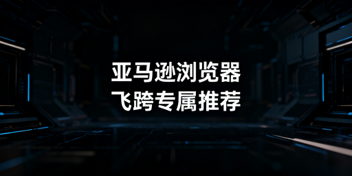 亚马逊浏览器核心差异解析 卖家防关联首选飞跨