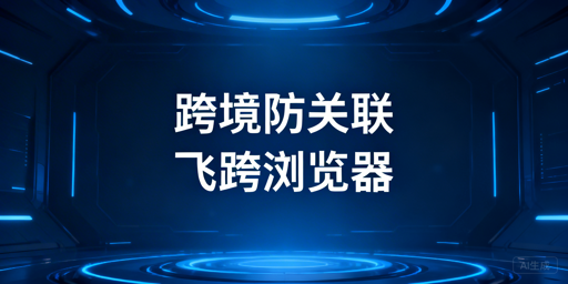 跨境电商防关联浏览器推荐与选购指南