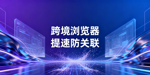 跨境电商浏览器选型指南：按需匹配解决核心痛点