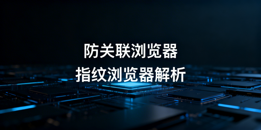 防关联与指纹浏览器:关系解析及跨境工具选择
