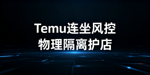 Temu2026一店连坐风控：多站点物理级隔离实操指南