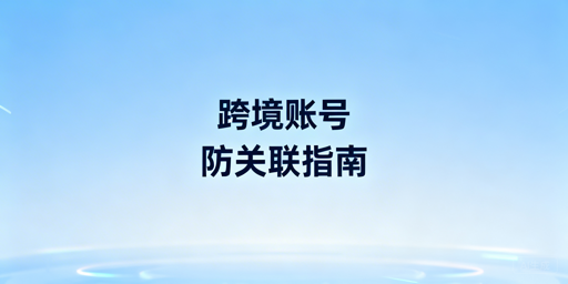 跨境卖家账号防关联常见风险及应对方案