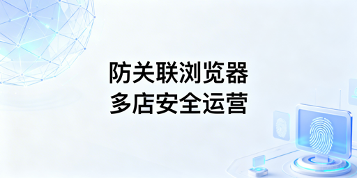 亚马逊多店铺安全运营：防关联浏览器全攻略
