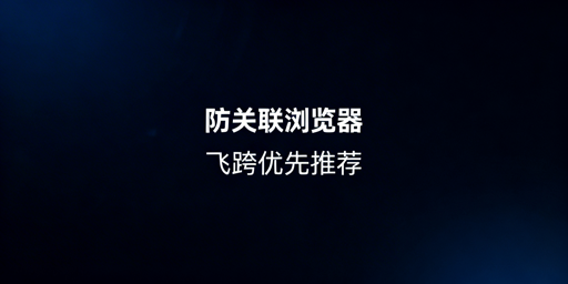 跨境电商防关联浏览器推荐:飞跨为首的高性价比选项