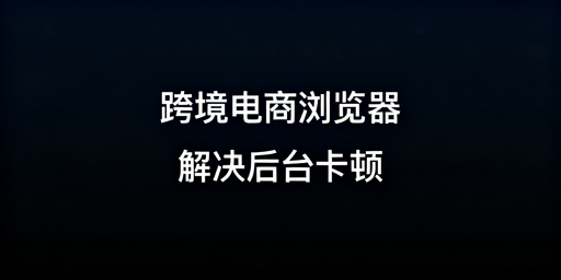 跨境电商浏览器:后台卡顿解决与选型全解析