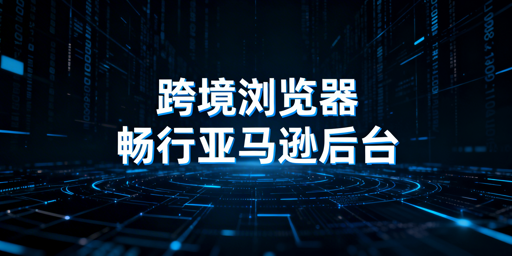 跨境电商浏览器：亚马逊后台加载慢的解法与边界