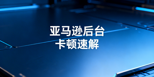 《亚马逊后台访问卡顿原因及解决方法汇总》