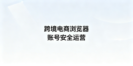 跨境电商浏览器:差异解析、防关联与选型指南